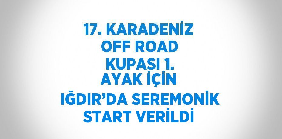 17. KARADENİZ OFF ROAD KUPASI 1. AYAK İÇİN IĞDIR’DA SEREMONİK START VERİLDİ