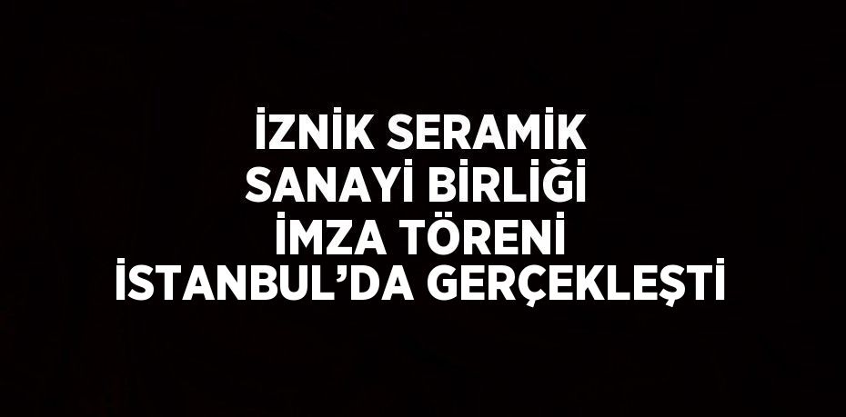 İZNİK SERAMİK SANAYİ BİRLİĞİ İMZA TÖRENİ İSTANBUL’DA GERÇEKLEŞTİ