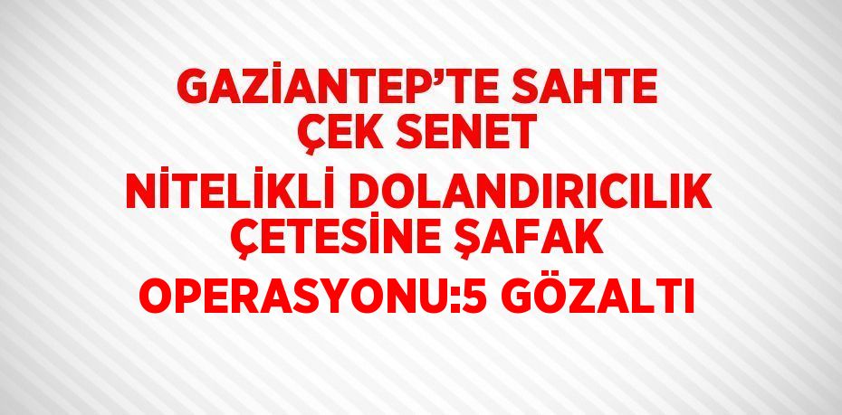 GAZİANTEP’TE SAHTE ÇEK SENET NİTELİKLİ DOLANDIRICILIK ÇETESİNE ŞAFAK OPERASYONU:5 GÖZALTI