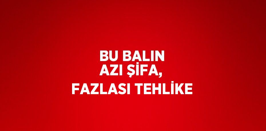 BU BALIN AZI ŞİFA, FAZLASI TEHLİKE