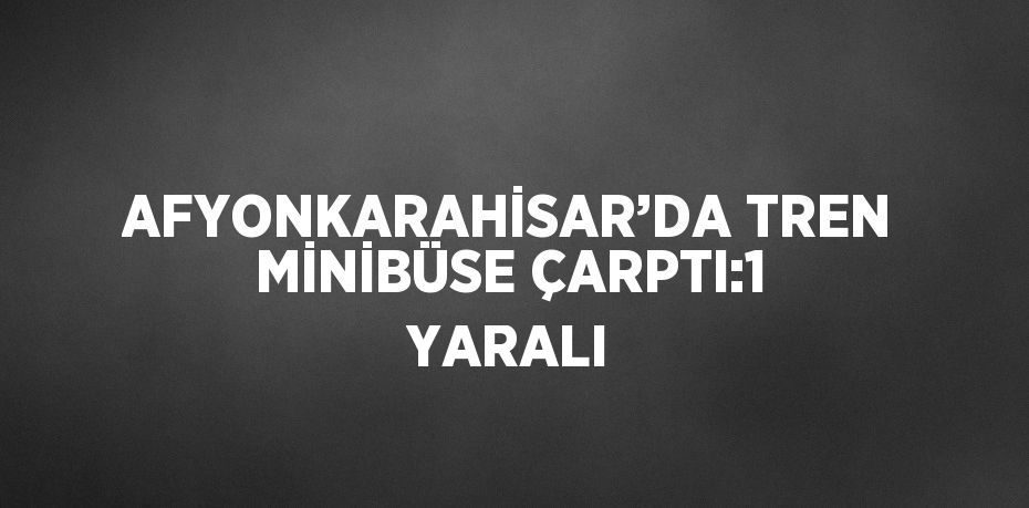 AFYONKARAHİSAR’DA TREN MİNİBÜSE ÇARPTI:1 YARALI