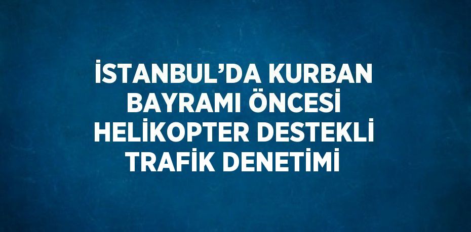 İSTANBUL’DA KURBAN BAYRAMI ÖNCESİ HELİKOPTER DESTEKLİ TRAFİK DENETİMİ