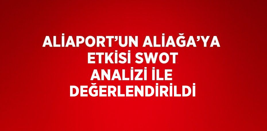 ALİAPORT’UN ALİAĞA’YA ETKİSİ SWOT ANALİZİ İLE DEĞERLENDİRİLDİ