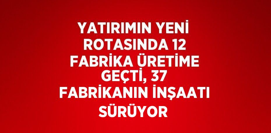 YATIRIMIN YENİ ROTASINDA 12 FABRİKA ÜRETİME GEÇTİ, 37 FABRİKANIN İNŞAATI SÜRÜYOR