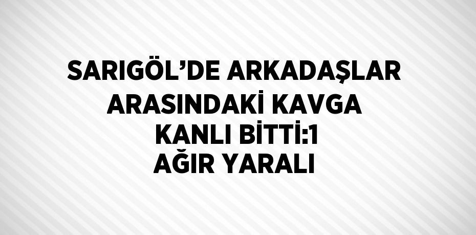 SARIGÖL’DE ARKADAŞLAR ARASINDAKİ KAVGA KANLI BİTTİ:1 AĞIR YARALI
