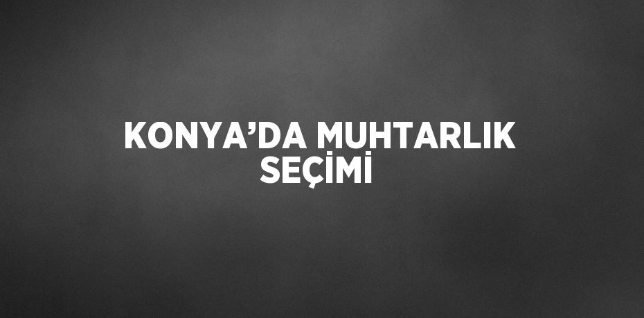 KONYA’DA MUHTARLIK SEÇİMİ