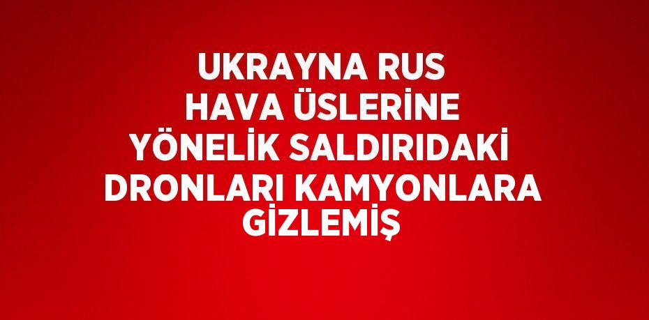 UKRAYNA RUS HAVA ÜSLERİNE YÖNELİK SALDIRIDAKİ DRONLARI KAMYONLARA GİZLEMİŞ