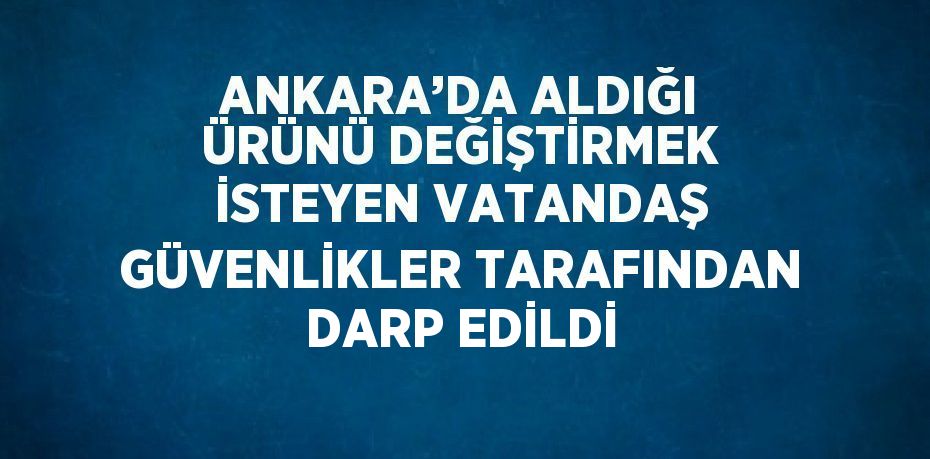 ANKARA’DA ALDIĞI ÜRÜNÜ DEĞİŞTİRMEK İSTEYEN VATANDAŞ GÜVENLİKLER TARAFINDAN DARP EDİLDİ