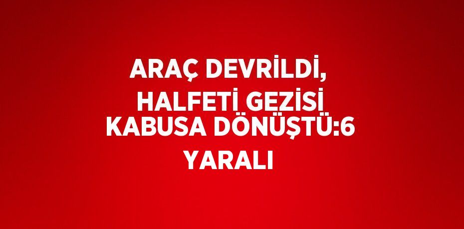 ARAÇ DEVRİLDİ, HALFETİ GEZİSİ KABUSA DÖNÜŞTÜ:6 YARALI