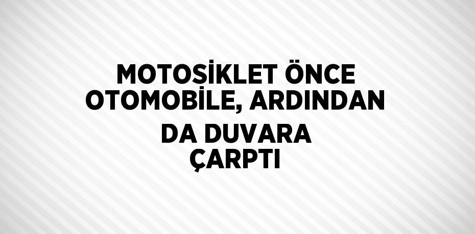 MOTOSİKLET ÖNCE OTOMOBİLE, ARDINDAN DA DUVARA ÇARPTI