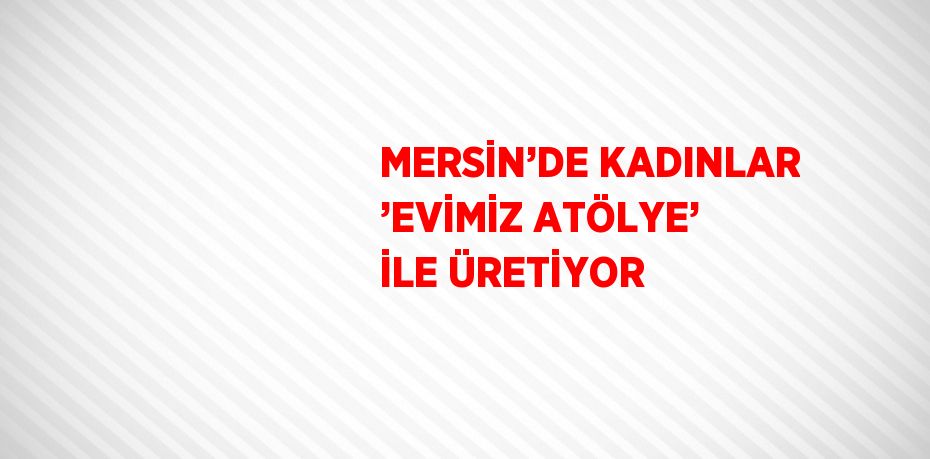 MERSİN’DE KADINLAR ’EVİMİZ ATÖLYE’ İLE ÜRETİYOR