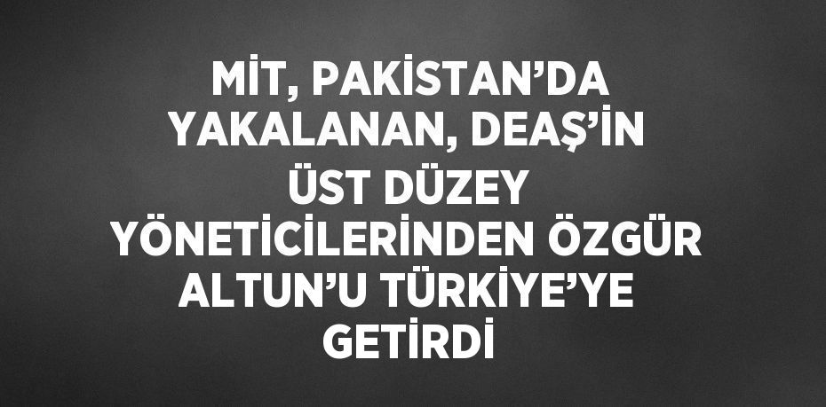 MİT, PAKİSTAN’DA YAKALANAN, DEAŞ’İN ÜST DÜZEY YÖNETİCİLERİNDEN ÖZGÜR ALTUN’U TÜRKİYE’YE GETİRDİ