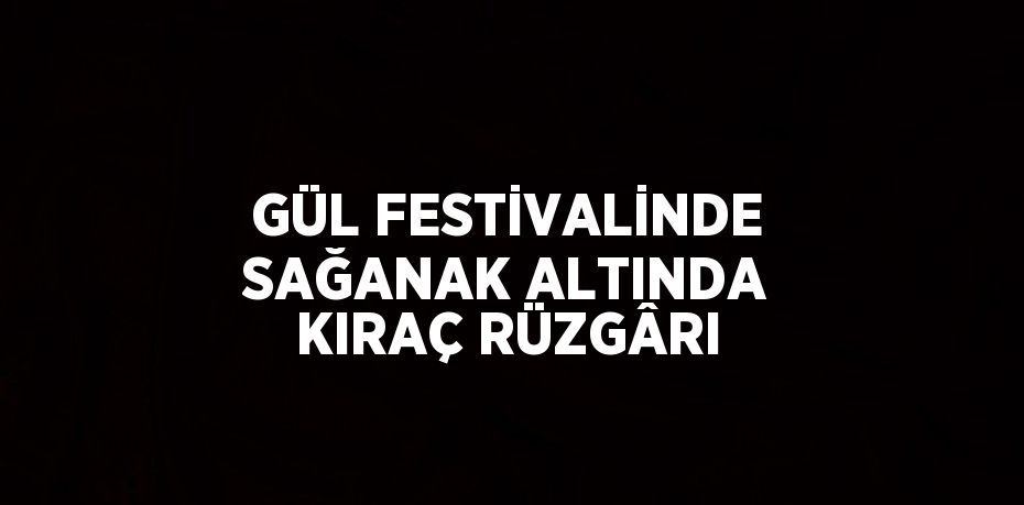 GÜL FESTİVALİNDE SAĞANAK ALTINDA KIRAÇ RÜZGÂRI