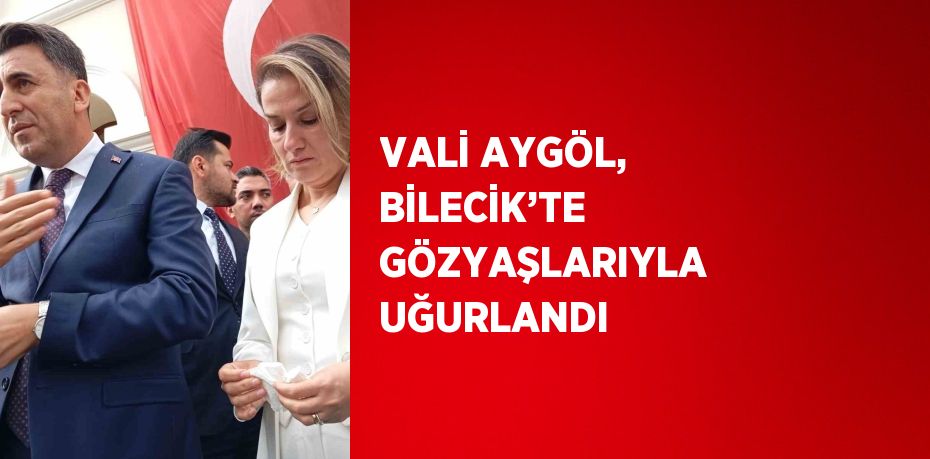 VALİ AYGÖL, BİLECİK’TE GÖZYAŞLARIYLA UĞURLANDI