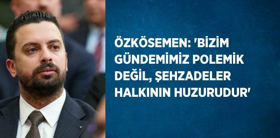 ÖZKÖSEMEN: 'BİZİM GÜNDEMİMİZ POLEMİK DEĞİL, ŞEHZADELER HALKININ HUZURUDUR'