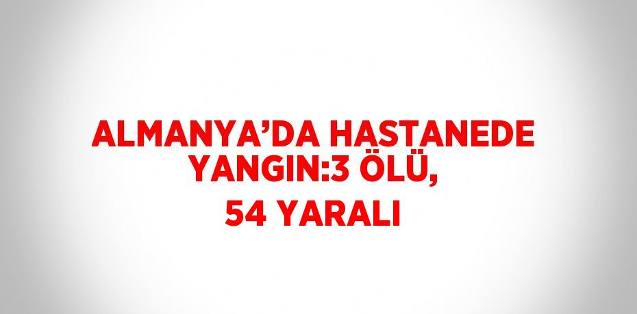 ALMANYA’DA HASTANEDE YANGIN:3 ÖLÜ, 54 YARALI