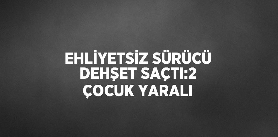 EHLİYETSİZ SÜRÜCÜ DEHŞET SAÇTI:2 ÇOCUK YARALI