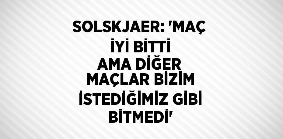 SOLSKJAER: 'MAÇ İYİ BİTTİ AMA DİĞER MAÇLAR BİZİM İSTEDİĞİMİZ GİBİ BİTMEDİ'