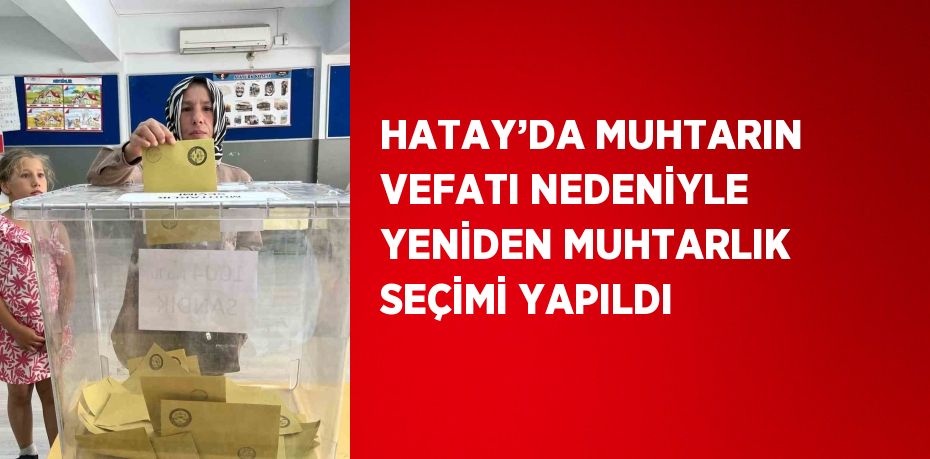 HATAY’DA MUHTARIN VEFATI NEDENİYLE YENİDEN MUHTARLIK SEÇİMİ YAPILDI