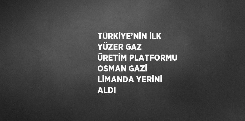 TÜRKİYE’NİN İLK YÜZER GAZ ÜRETİM PLATFORMU OSMAN GAZİ LİMANDA YERİNİ ALDI