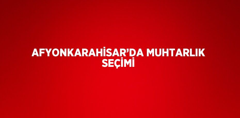 AFYONKARAHİSAR’DA MUHTARLIK SEÇİMİ