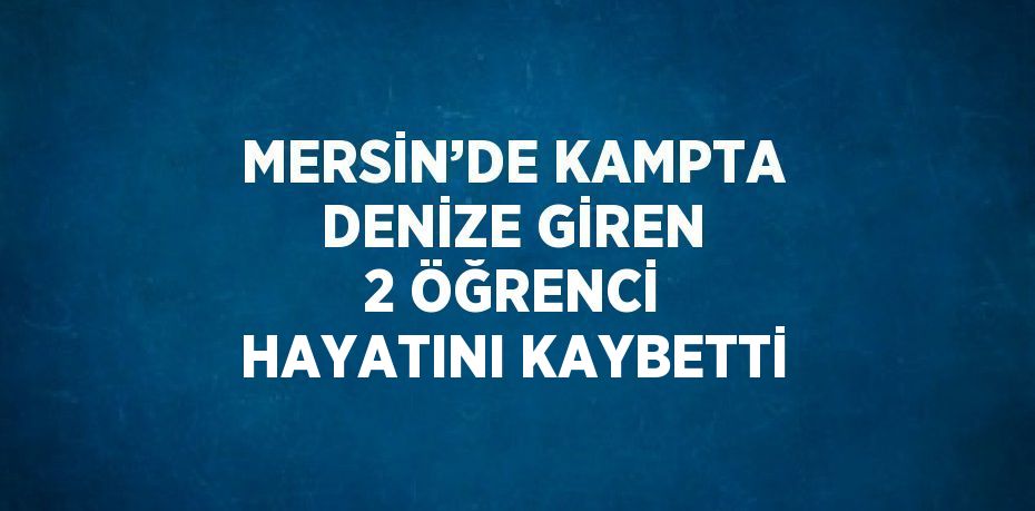MERSİN’DE KAMPTA DENİZE GİREN 2 ÖĞRENCİ HAYATINI KAYBETTİ