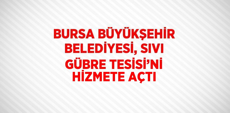 BURSA BÜYÜKŞEHİR BELEDİYESİ, SIVI GÜBRE TESİSİ’Nİ HİZMETE AÇTI