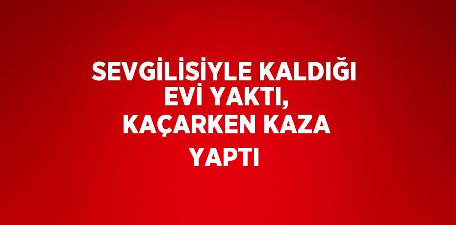 SEVGİLİSİYLE KALDIĞI EVİ YAKTI, KAÇARKEN KAZA YAPTI