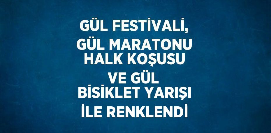 GÜL FESTİVALİ, GÜL MARATONU HALK KOŞUSU VE GÜL BİSİKLET YARIŞI İLE RENKLENDİ