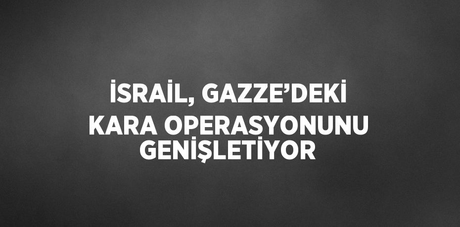 İSRAİL, GAZZE’DEKİ KARA OPERASYONUNU GENİŞLETİYOR