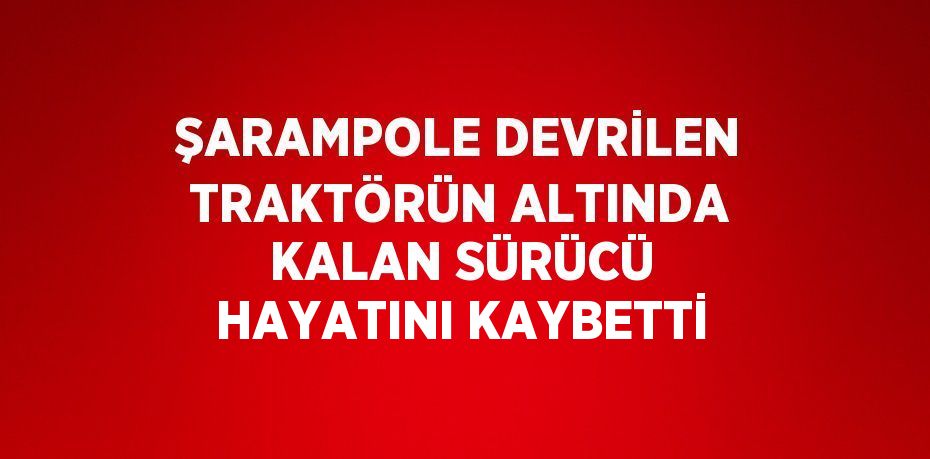 ŞARAMPOLE DEVRİLEN TRAKTÖRÜN ALTINDA KALAN SÜRÜCÜ HAYATINI KAYBETTİ