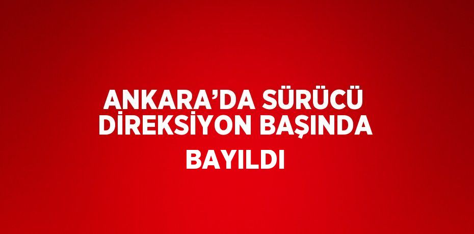 ANKARA’DA SÜRÜCÜ DİREKSİYON BAŞINDA BAYILDI