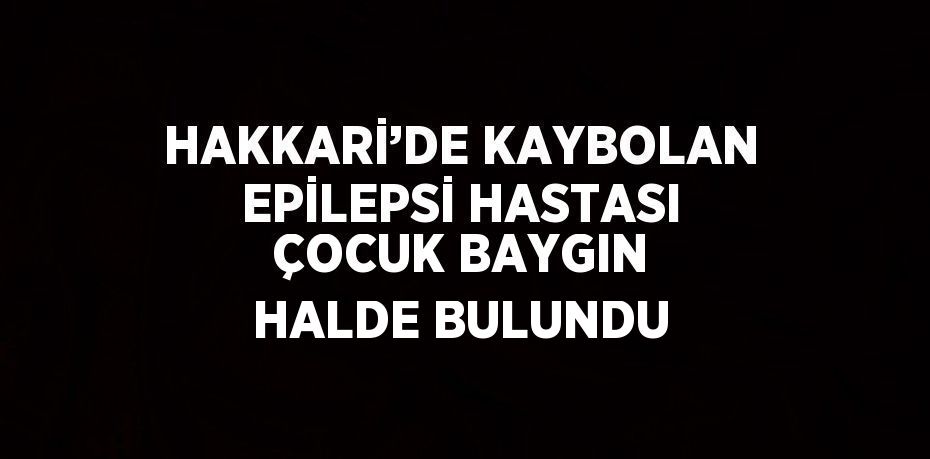 HAKKARİ’DE KAYBOLAN EPİLEPSİ HASTASI ÇOCUK BAYGIN HALDE BULUNDU
