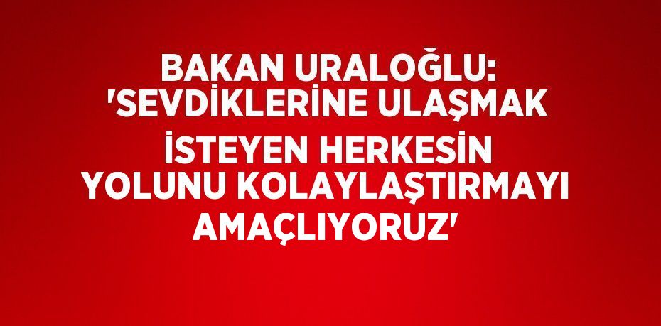 BAKAN URALOĞLU: 'SEVDİKLERİNE ULAŞMAK İSTEYEN HERKESİN YOLUNU KOLAYLAŞTIRMAYI AMAÇLIYORUZ'