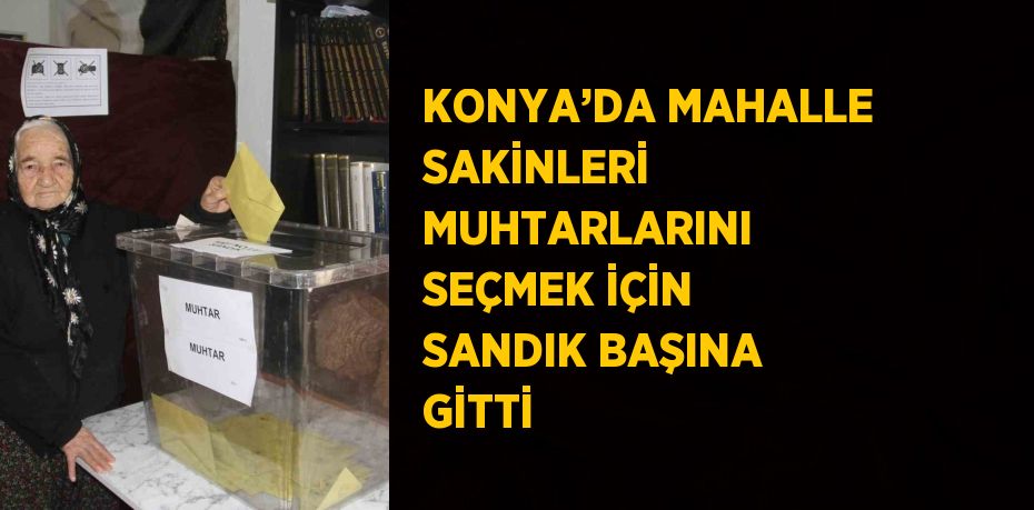 KONYA’DA MAHALLE SAKİNLERİ MUHTARLARINI SEÇMEK İÇİN SANDIK BAŞINA GİTTİ
