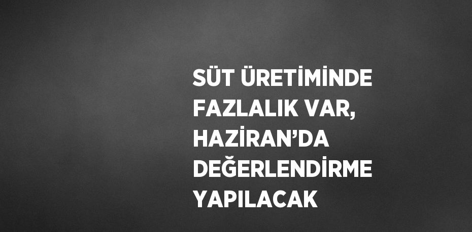 SÜT ÜRETİMİNDE FAZLALIK VAR, HAZİRAN’DA DEĞERLENDİRME YAPILACAK
