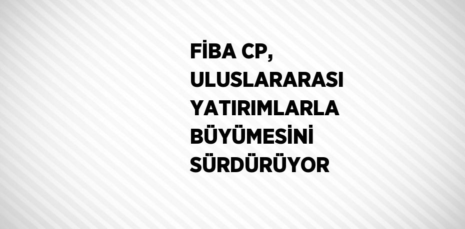 FİBA CP, ULUSLARARASI YATIRIMLARLA BÜYÜMESİNİ SÜRDÜRÜYOR