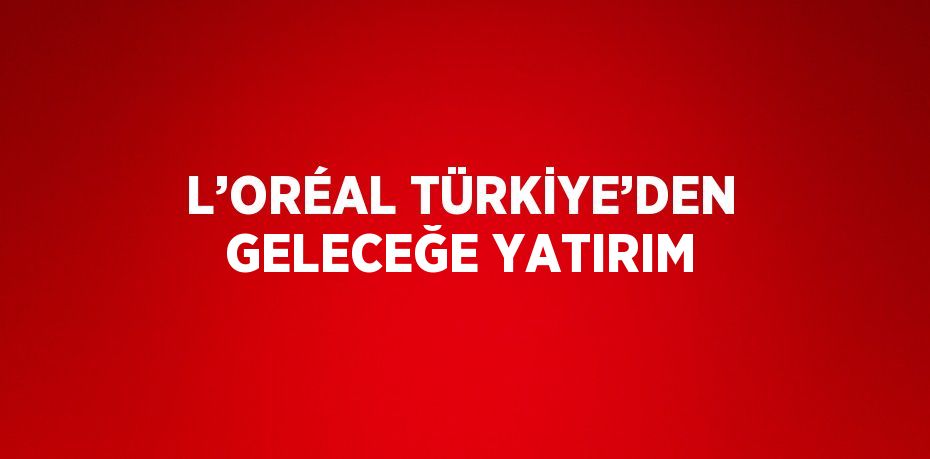 L’ORÉAL TÜRKİYE’DEN GELECEĞE YATIRIM