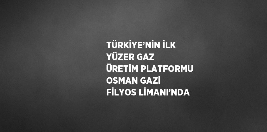 TÜRKİYE’NİN İLK YÜZER GAZ ÜRETİM PLATFORMU OSMAN GAZİ FİLYOS LİMANI’NDA