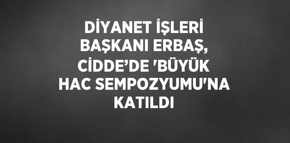 DİYANET İŞLERİ BAŞKANI ERBAŞ, CİDDE’DE 'BÜYÜK HAC SEMPOZYUMU'NA KATILDI
