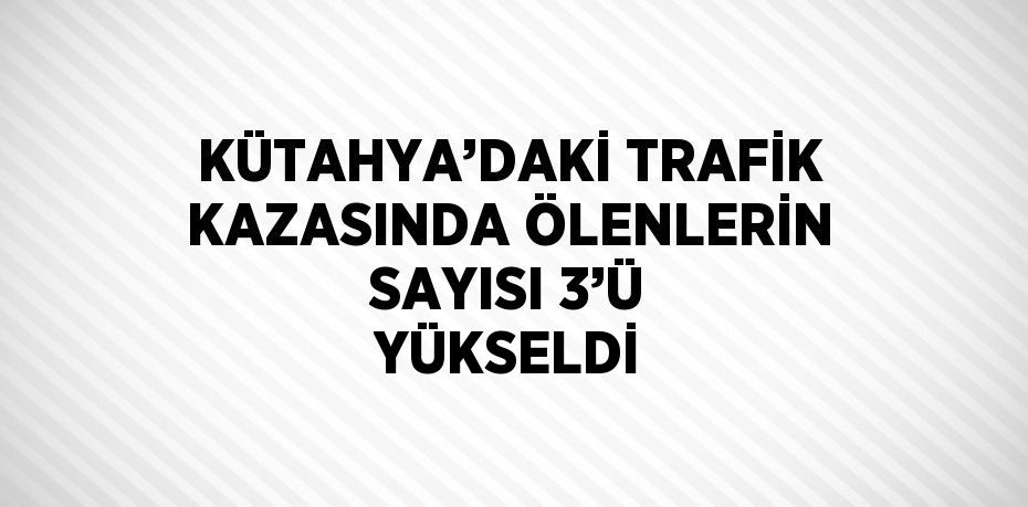 KÜTAHYA’DAKİ TRAFİK KAZASINDA ÖLENLERİN SAYISI 3’Ü YÜKSELDİ