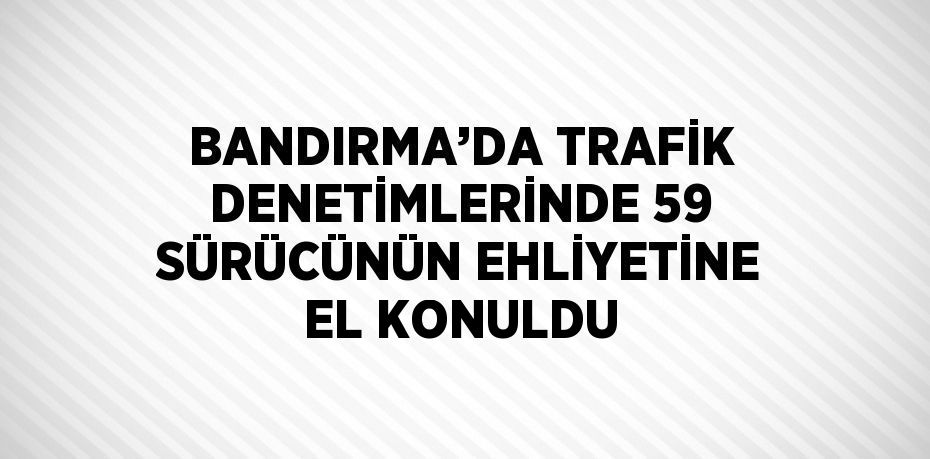 BANDIRMA’DA TRAFİK DENETİMLERİNDE 59 SÜRÜCÜNÜN EHLİYETİNE EL KONULDU