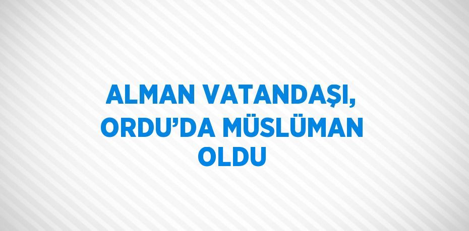 ALMAN VATANDAŞI, ORDU’DA MÜSLÜMAN OLDU