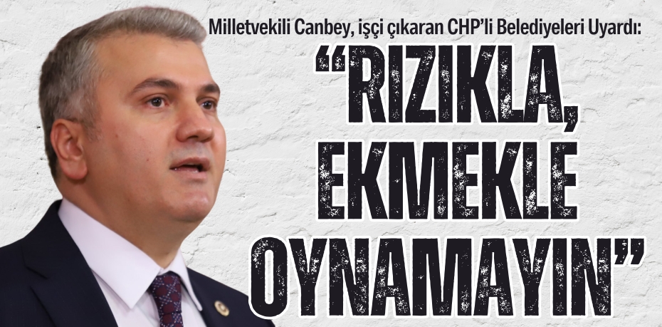Milletvekili Canbey, işçi çıkaran CHP’li Belediyeleri Uyardı:  “RIZIKLA, EKMEKLE OYNAMAYIN”