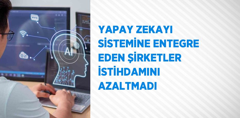 YAPAY ZEKAYI SİSTEMİNE ENTEGRE EDEN ŞİRKETLER İSTİHDAMINI AZALTMADI