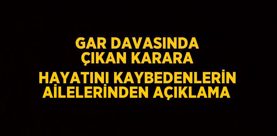 GAR DAVASINDA ÇIKAN KARARA HAYATINI KAYBEDENLERİN AİLELERİNDEN AÇIKLAMA