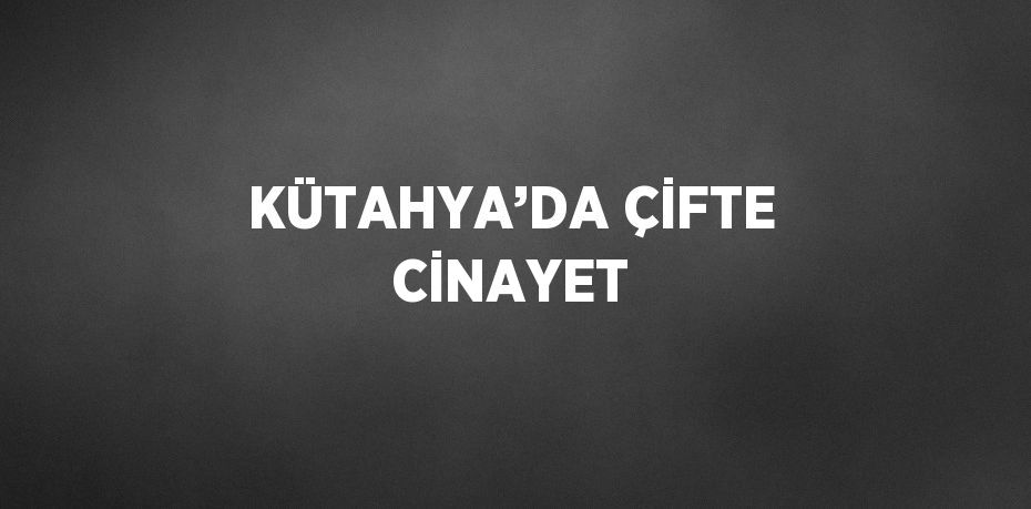 KÜTAHYA’DA ÇİFTE CİNAYET