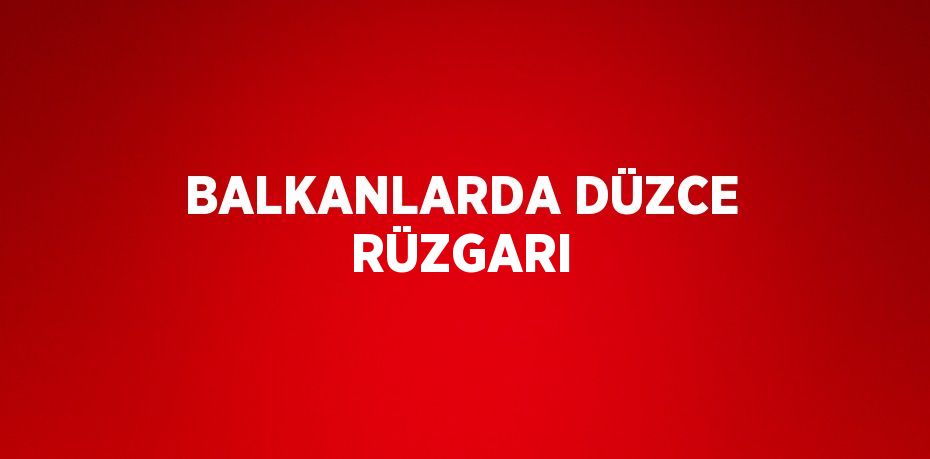 BALKANLARDA DÜZCE RÜZGARI