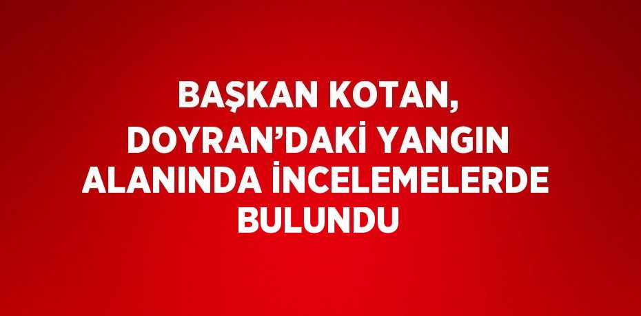 BAŞKAN KOTAN, DOYRAN’DAKİ YANGIN ALANINDA İNCELEMELERDE BULUNDU