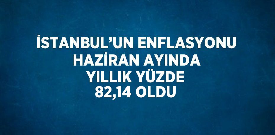 İSTANBUL’UN ENFLASYONU HAZİRAN AYINDA YILLIK YÜZDE 82,14 OLDU